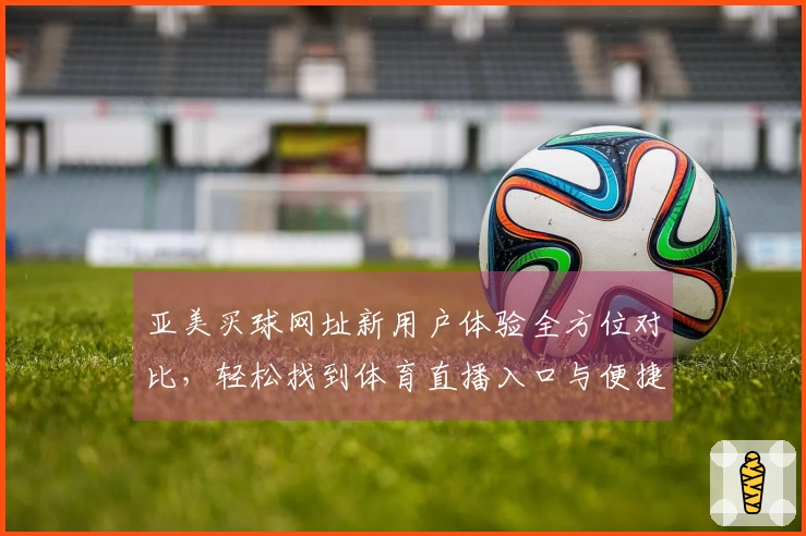 亚美买球网址新用户体验全方位对比，轻松找到体育直播入口与便捷功能