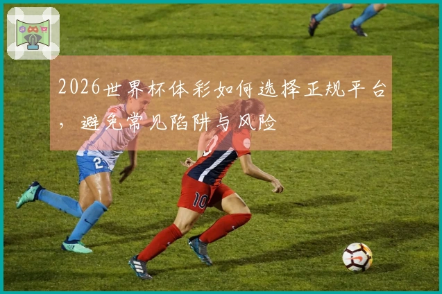 2026世界杯体彩如何选择正规平台，避免常见陷阱与风险