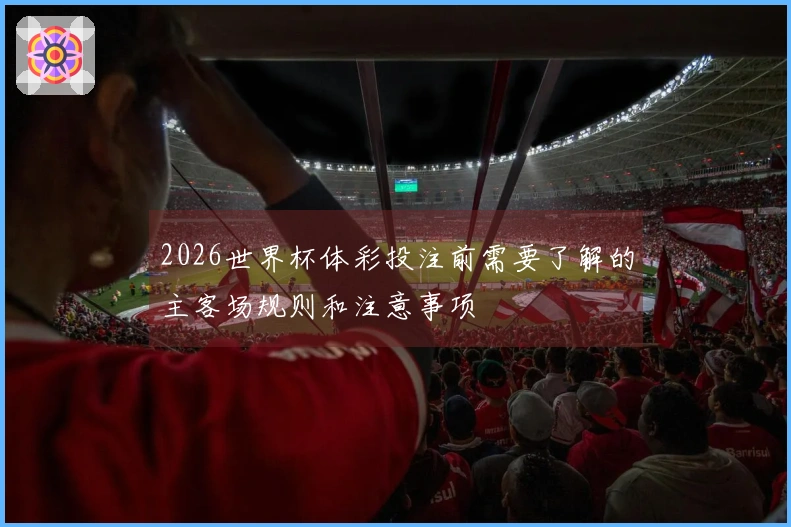 2026世界杯体彩投注前需要了解的主客场规则和注意事项
